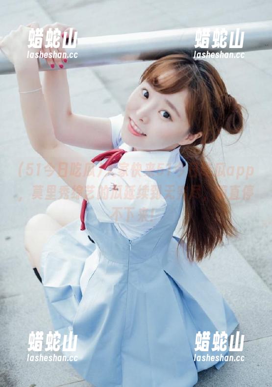 51今日吃瓜 大家快来51今日吃瓜app,莫里秀综艺的瓜延续到无穷尽,简直停不下来!